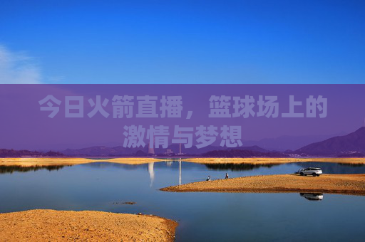 今日火箭直播,篮球场上的激情与梦想 今日火箭直播,篮球场上的激情与梦想