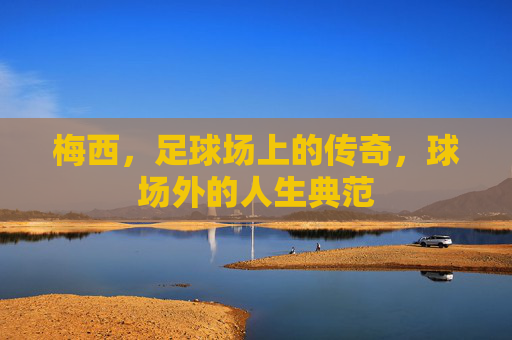 梅西，足球场上的传奇，球场外的人生典范