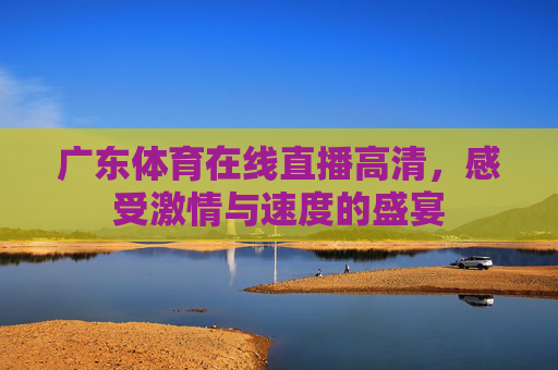广东体育在线直播高清,感受激情与速度的盛宴 广东体育在线直播高清,感受激情与速度的盛宴