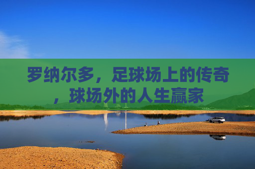 罗纳尔多，足球场上的传奇，球场外的人生赢家