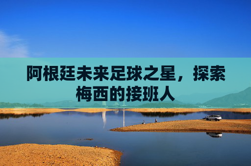 阿根廷未来足球之星,探索梅西的接班人 阿根廷未来足球之星,探索梅西的接班人