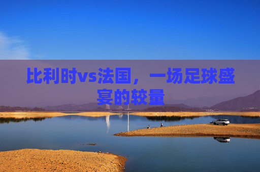 比利时vs法国，一场足球盛宴的较量