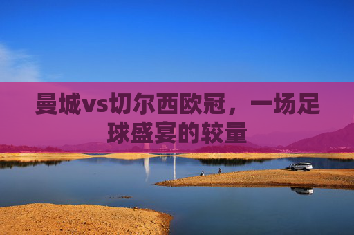 曼城vs切尔西欧冠，一场足球盛宴的较量