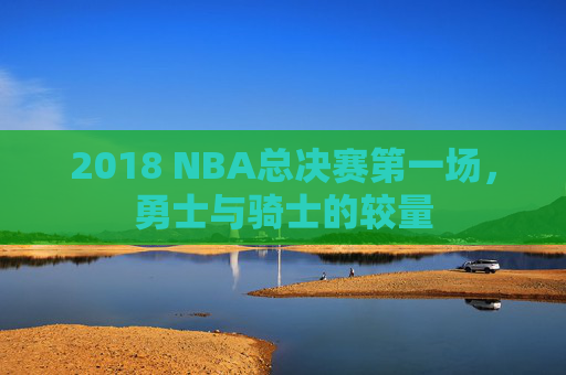 2018 NBA总决赛第一场，勇士与骑士的较量