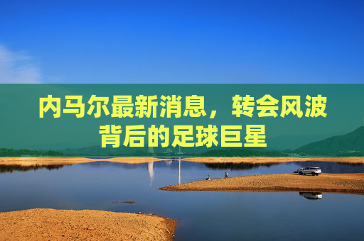 内马尔最新消息，转会风波背后的足球巨星