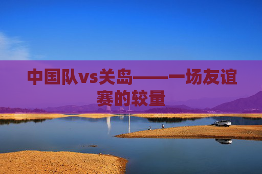 中国队vs关岛——一场友谊赛的较量