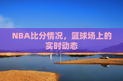 NBA比分情况，篮球场上的实时动态