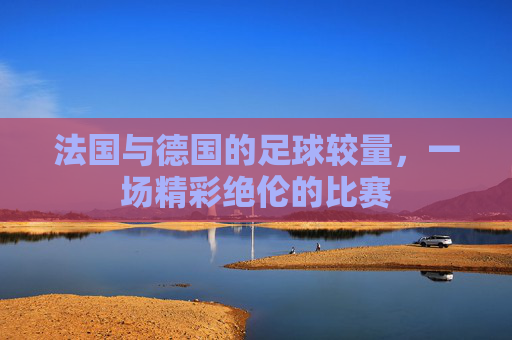 法国与德国的足球较量,一场精彩绝伦的比赛 法国与德国的足球较量,一场精彩绝伦的比赛