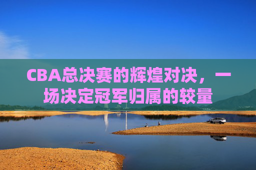 CBA总决赛的辉煌对决，一场决定冠军归属的较量