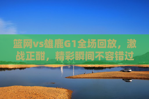 篮网vs雄鹿G1全场回放，激战正酣，精彩瞬间不容错过