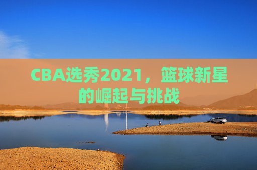 CBA选秀2021，篮球新星的崛起与挑战