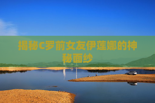 揭秘C罗前女友伊莲娜的神秘面纱