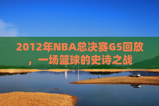 2012年NBA总决赛G5回放，一场篮球的史诗之战