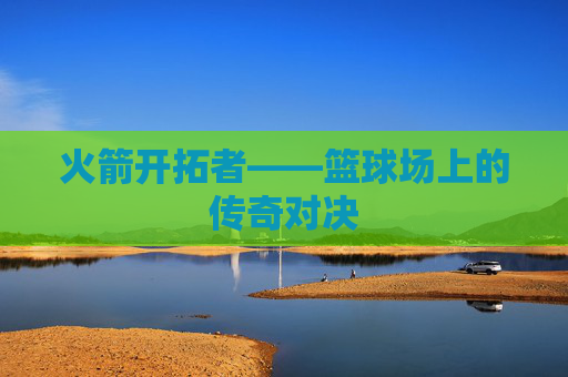 火箭开拓者——篮球场上的传奇对决