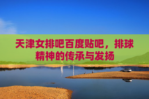 天津女排吧百度贴吧,排球精神的传承与发扬 天津女排吧百度贴吧,排球精神的传承与发扬