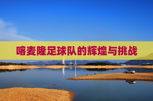 喀麦隆足球队的辉煌与挑战