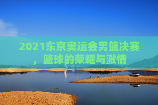 2021东京奥运会男篮决赛，篮球的荣耀与激情