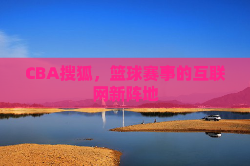 CBA搜狐,篮球赛事的互联网新阵地 CBA搜狐,篮球赛事的互联网新阵地