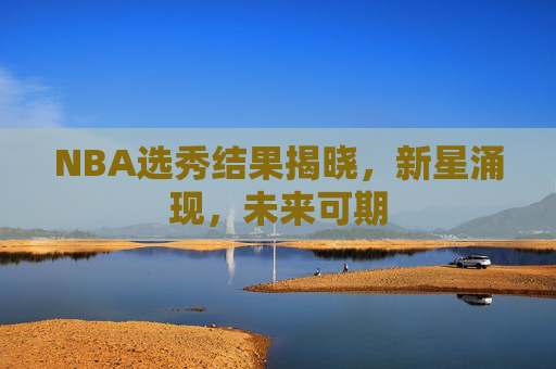 NBA选秀结果揭晓，新星涌现，未来可期