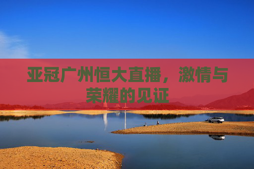 亚冠广州恒大直播，激情与荣耀的见证