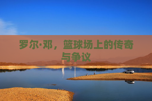罗尔·邓，篮球场上的传奇与争议