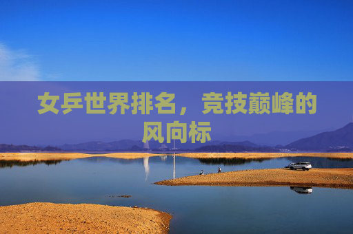 女乒世界排名，竞技巅峰的风向标