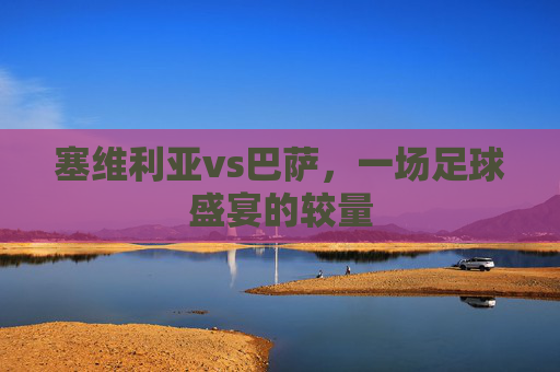 塞维利亚vs巴萨，一场足球盛宴的较量