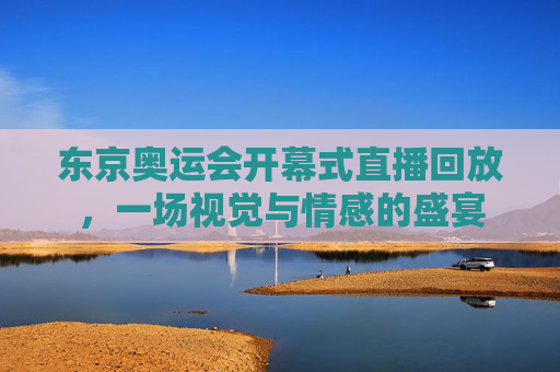 东京奥运会开幕式直播回放，一场视觉与情感的盛宴