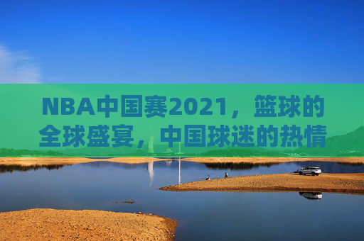 NBA中国赛2021，篮球的全球盛宴，中国球迷的热情狂欢