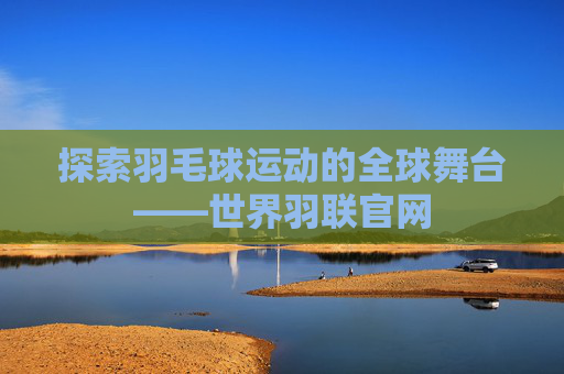 探索羽毛球运动的全球舞台——世界羽联官网