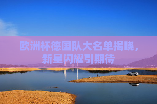 欧洲杯德国队大名单揭晓,新星闪耀引期待 欧洲杯德国队大名单揭晓,新星闪耀引期待