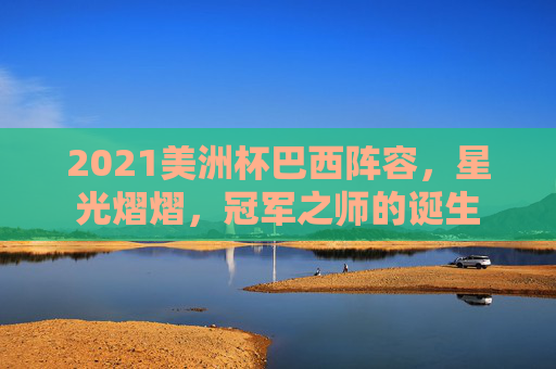 2021美洲杯巴西阵容,星光熠熠,冠军之师的诞生 2021美洲杯巴西阵容,星光熠熠,冠军之师的诞生