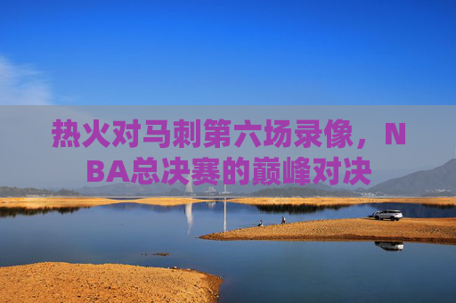 热火对马刺第六场录像，NBA总决赛的巅峰对决