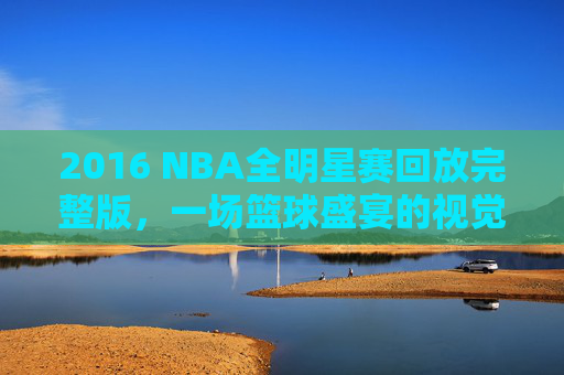 2016 NBA全明星赛回放完整版，一场篮球盛宴的视觉盛宴