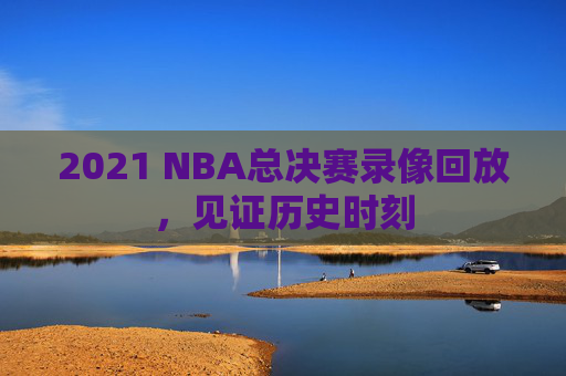 2021 NBA总决赛录像回放,见证历史时刻 2021 NBA总决赛录像回放,见证历史时刻