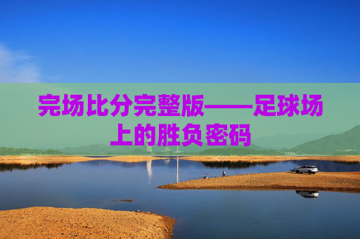 完场比分完整版——足球场上的胜负密码