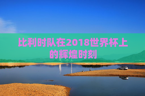 比利时队在2018世界杯上的辉煌时刻