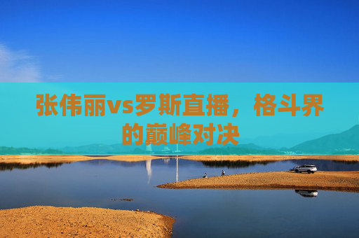 张伟丽vs罗斯直播，格斗界的巅峰对决