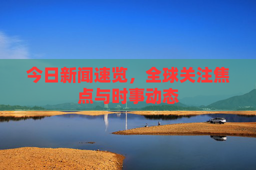 今日新闻速览，全球关注焦点与时事动态
