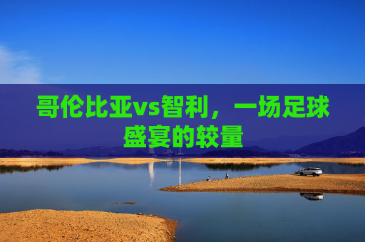 哥伦比亚vs智利，一场足球盛宴的较量