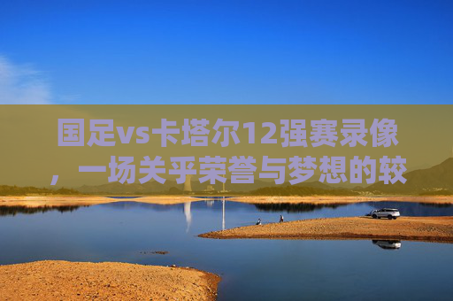 国足vs卡塔尔12强赛录像,一场关乎荣誉与梦想的较量 国足vs卡塔尔12强赛录像,一场关乎荣誉与梦想的较量