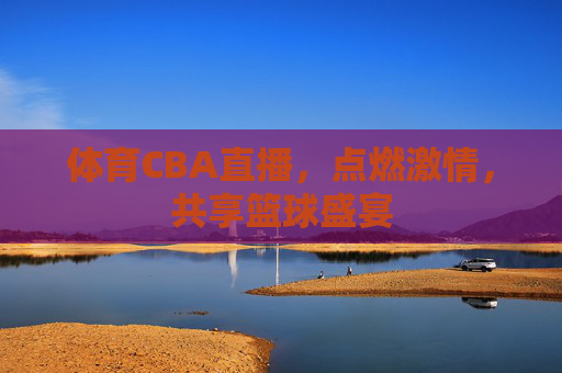 体育CBA直播，点燃激情，共享篮球盛宴