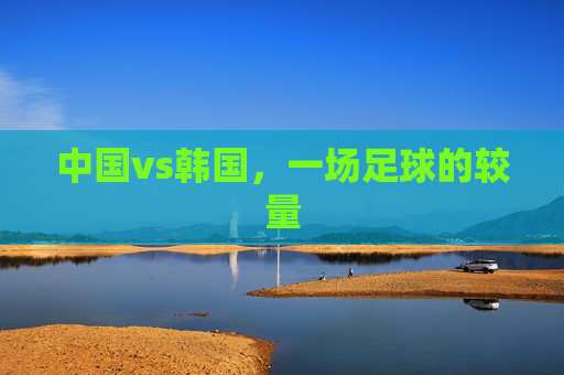 中国vs韩国，一场足球的较量