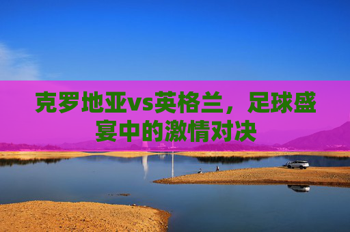 克罗地亚vs英格兰，足球盛宴中的激情对决