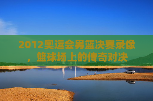 2012奥运会男篮决赛录像,篮球场上的传奇对决 2012奥运会男篮决赛录像,篮球场上的传奇对决
