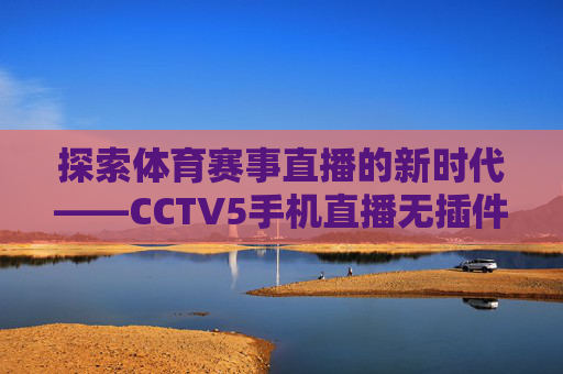探索体育赛事直播的新时代——CCTV5手机直播无插件体验 探索体育赛事直播的新时代——CCTV5手机直播无插件体验