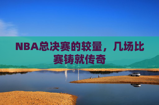 NBA总决赛的较量，几场比赛铸就传奇