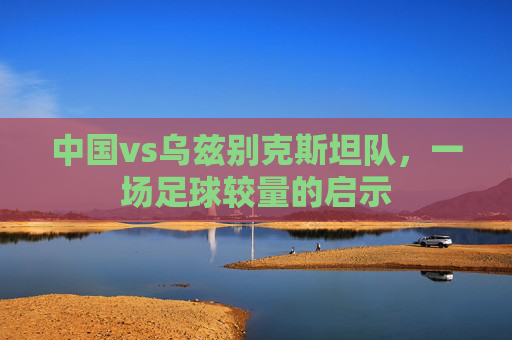 中国vs乌兹别克斯坦队，一场足球较量的启示