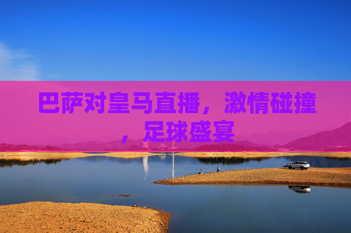 巴萨对皇马直播,激情碰撞,足球盛宴 巴萨对皇马直播,激情碰撞,足球盛宴