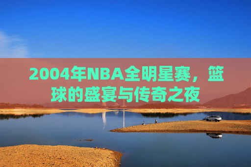 2004年NBA全明星赛，篮球的盛宴与传奇之夜